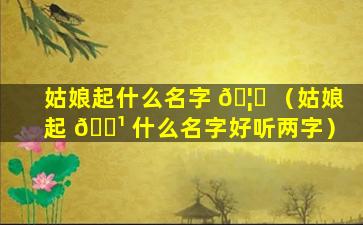 姑娘起什么名字 🦆 （姑娘起 🌹 什么名字好听两字）